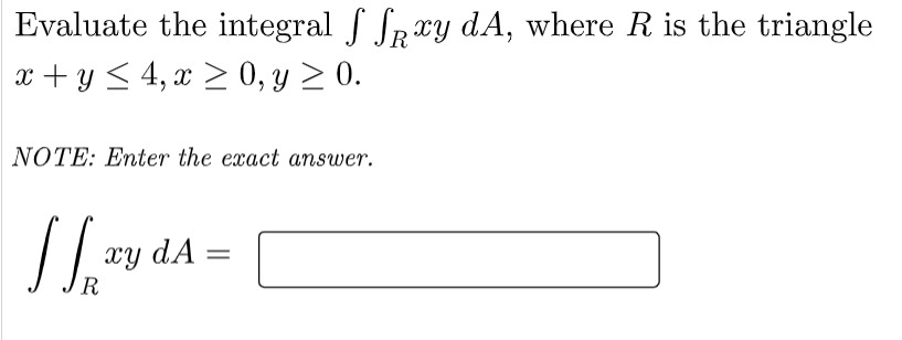 Evaluate the integral f Spxy dA, where R is the triangle
x + y < 4, x > 0, y > 0.
NOTE: Enter the exact answer.
xy dA :
R
