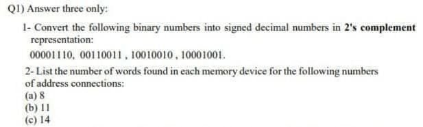QI) Answer three only:
1- Convert the following binary numbers into signed decimal numbers in 2's complement
representation:
00001110, 00110011, 10010010, 10001001.
2- List the number of words found in each memory device for the following numbers
of address connections:
(a) 8
(b) 11
(c) 14

