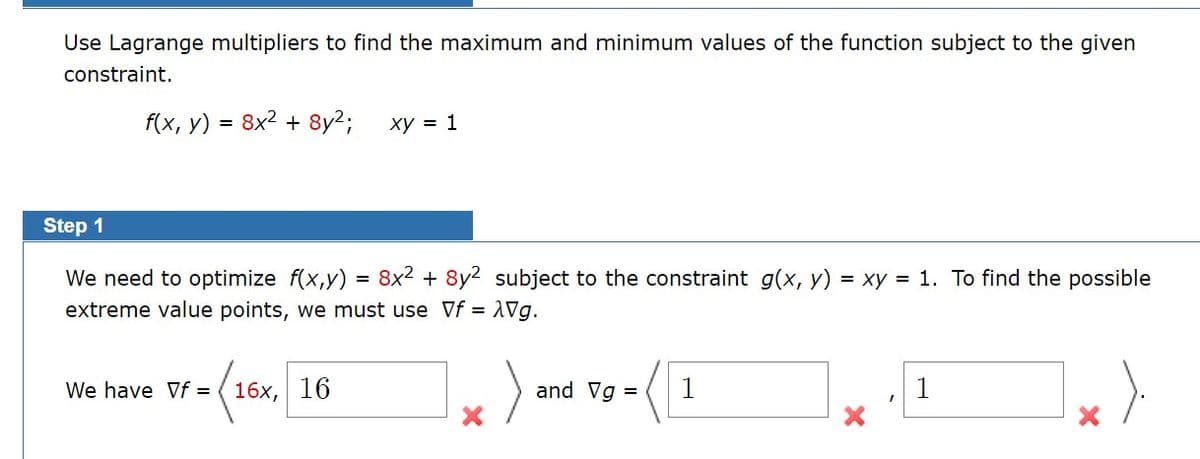 Use Lagrange multipliers to find the maximum and minimum values of the function subject to the given
constraint.
f(x, у)
8x2 + 8y2;
xy = 1
Step 1
We need to optimize f(x,y) = 8x2 + 8y2 subject to the constraint g(x, y) = xy = 1. To find the possible
extreme value points, we must use Vf = 1Vg.
We have Vf = ( 16x, 16
and Vg =
1
1
