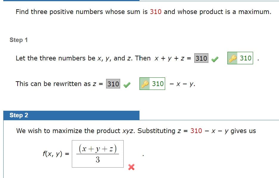 Find three positive numbers whose sum is 310 and whose product is a maximum.
Step 1
Let the three numbers be x, y, and z. Then x + y + z = 310
310 .
This can be rewritten as z = 310
310 - х — у.
Step 2
We wish to maximize the product xyz. Substituting z = 310 – x - y gives us
(x+y+z)
f(x, у) %3
