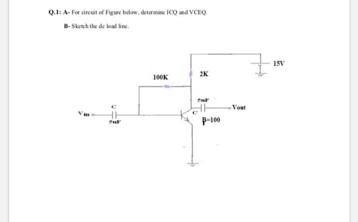 Q.1: A- For circuit of Figure below, determine ICQ and VCEQ.
B- Sketch the de load line.
15V
2K
100K
Sul
Vout
Vin o
P-100
SuF
