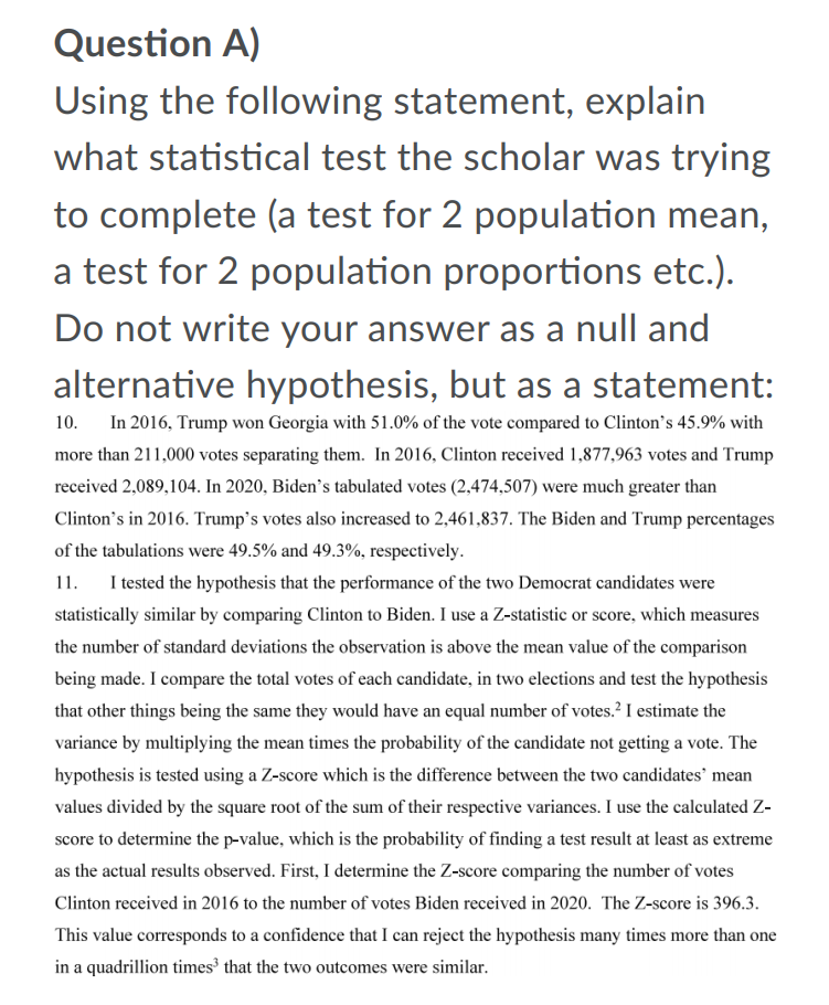 Question A)
Using the following statement, explain
what statistical test the scholar was trying
to complete (a test for 2 population mean,
a test for 2 population proportions etc.).
Do not write your answer as a null and
alternative hypothesis, but as a statement:
In 2016, Trump won Georgia with 51.0% of the vote compared to Clinton's 45.9% with
10.
more than 211,000 votes separating them. In 2016, Clinton received 1,877,963 votes and Trump
received 2,089,104. In 2020, Biden's tabulated votes (2,474,507) were much greater than
Clinton's in 2016. Trump's votes also increased to 2,461,837. The Biden and Trump percentages
of the tabulations were 49.5% and 49.3%, respectively.
11.
I tested the hypothesis that the performance of the two Democrat candidates were
statistically similar by comparing Clinton to Biden. I use a Z-statistic or score, which measures
the number of standard deviations the observation is above the mean value of the comparison
being made. I compare the total votes of each candidate, in two elections and test the hypothesis
that other things being the same they would have an equal number of votes.? I estimate the
variance by multiplying the mean times the probability of the candidate not getting a vote. The
hypothesis is tested using a Z-score which is the difference between the two candidates' mean
values divided by the square root of the sum of their respective variances. I use the calculated Z-
score to determine the p-value, which is the probability of finding a test result at least as extreme
as the actual results observed. First, I determine the Z-score comparing the number of votes
Clinton received in 2016 to the number of votes Biden received in 2020. The Z-score is 396.3.
This value corresponds to a confidence that I can reject the hypothesis many times more than one
in a quadrillion times' that the two outcomes were similar.
