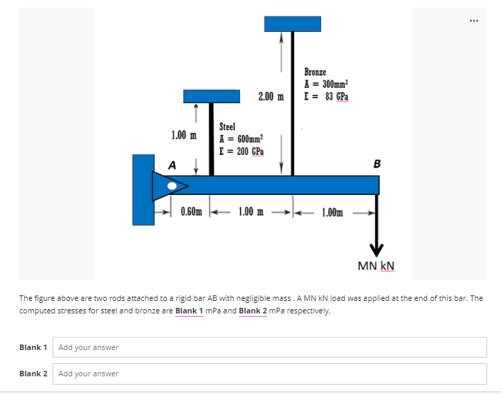 ...
Bronze
A = 300mm?
E = 83 GPa
2.00 m
Steel
1.00 m
A = GO0mm?
E = 200 GPa
A
0.60m
1.00 m
1.00m
MN kN
The figure above are two rods attached to a rigid bar AB with negligible mass. A MN kN load was applied at the end of this bar. The
computed stresses for steel and bronze are Blank 1 mPa and Blank 2 mPa respectively.
Blank 1
Add your answer
Blank 2
Add your answer
B.
