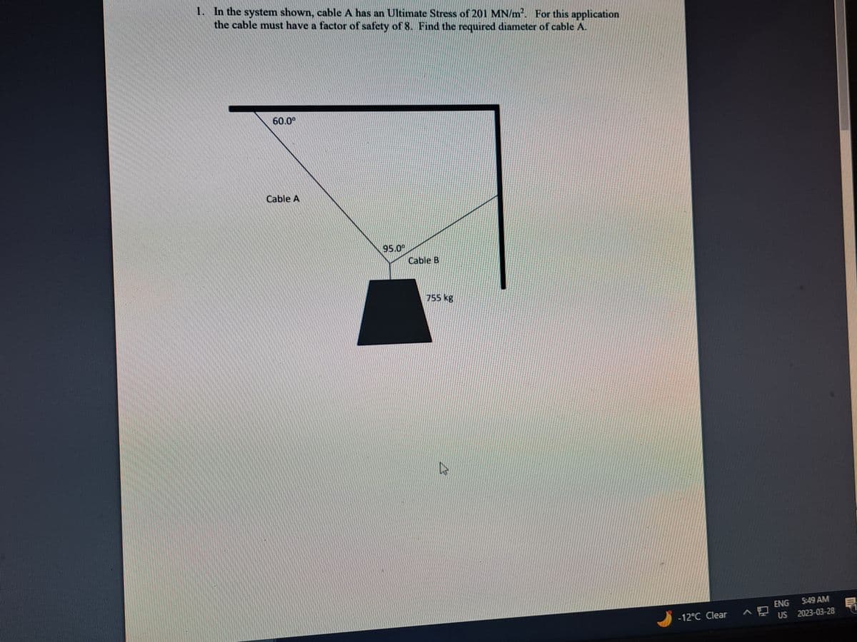 1. In the system shown, cable A has an Ultimate Stress of 201 MN/m². For this application
the cable must have a factor of safety of 8. Find the required diameter of cable A.
60.0⁰
Cable A
95.09
Cable B
755 kg
E
-12°C Clear
ENG
5:49 AM
US 2023-03-28
41