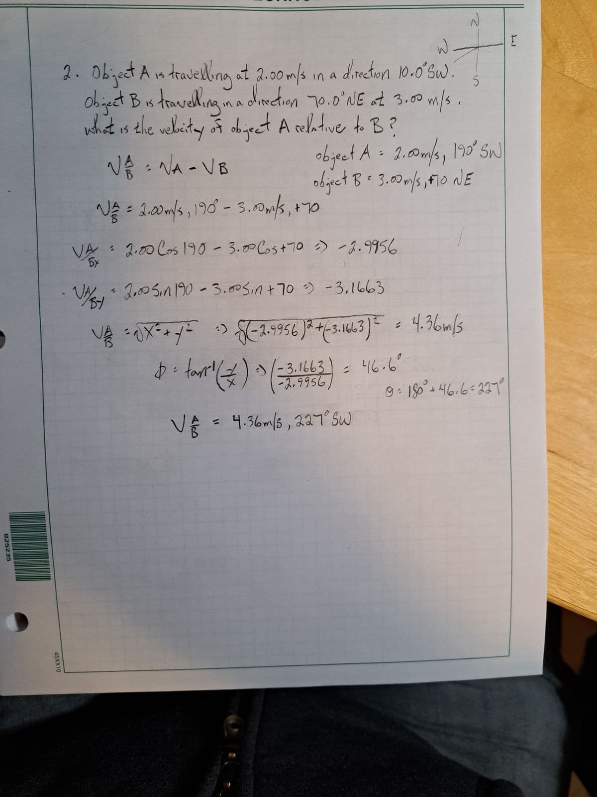 025235
45XX10
5
2. Object A is travelling at 2.00 m/s in a
at 2.00 m/s in a direction 10.0° Sw
Object B is travelling in a direction 70.0°NE at 3.00 m/s.
what is the velicitay of object A relative to B?
√ ₁ = NA - VB
NE = 2.00m/s, 190° - 3.00m/s, +70
VA 2.00 Cos 190 -3.00 Cos + 70 = -2.9956
By
1
object A = 2.00 m/s, 190° SW
object B 3.00 m/'s, F10 NE
VA- 2.00 5in 190 -3.00 Sin + 70³) -3,1663
BY
VAX
3
$= tan¹ (=) ) ( = 3:
²)√(-2.9956)2 + (-3.1663)² = 4.36m/s
-3.1663) = 46.6°
-2.9956)
N
V₁ = 4.36m/s, 227° Sw
9 = 180° +46₁6 = 227°
E