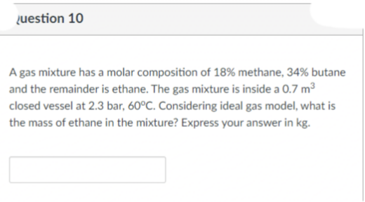 uestion 10
A gas mixture has a molar composition of 18% methane, 34% butane
and the remainder is ethane. The gas mixture is inside a 0.7 m³
closed vessel at 2.3 bar, 60°C. Considering ideal gas model, what is
the mass of ethane in the mixture? Express your answer in kg.