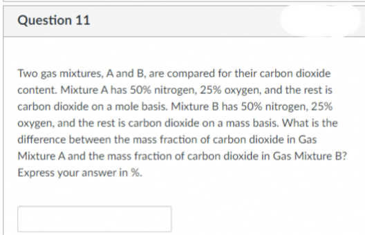 Question 11
Two gas mixtures, A and B, are compared for their carbon dioxide
content. Mixture A has 50% nitrogen, 25% oxygen, and the rest is
carbon dioxide on a mole basis. Mixture B has 50% nitrogen, 25%
oxygen, and the rest is carbon dioxide on a mass basis. What is the
difference between the mass fraction of carbon dioxide in Gas
Mixture A and the mass fraction of carbon dioxide in Gas Mixture B?
Express your answer in %.