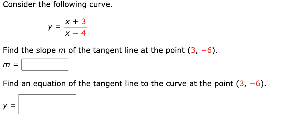 Consider the following curve.
x + 3
y =
X - 4
Find the slopem of the tangent line at the point (3, -6).
m =
Find an equation of the tangent line to the curve at the point (3, -6).
