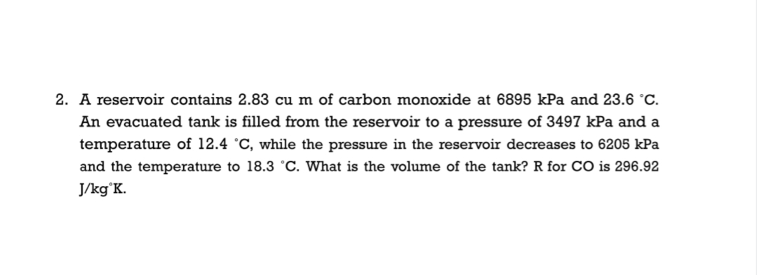 2. A reservoir contains 2.83 cu m of carbon monoxide at 6895 kPa and 23.6 °C.
An evacuated tank is filled from the reservoir to a pressure of 3497 kPa and a
temperature of 12.4 °C, while the pressure in the reservoir decreases to 6205 kPa
and the temperature to 18.3 °C. What is the volume of the tank? R for CO is 296.92
J/kg°K.
