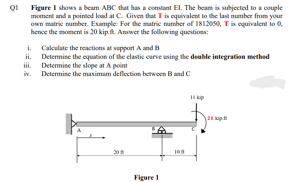 Figure 1 shows a beam ABC that has a constant EI. The beam is subjected to a couple
moment and a pointed load at C. Given that T is equivalent to the last number from your
own matric number. Example: For the matric number of 1812050, T is equivalent to 0,
hence the moment is 20 kip.ft. Answer the following questions:
Q1
Calculate the reactions at support A and B
Determine the equation of the elastic curve using the double integration method
Determine the slope at A point
i.
ii.
iii.
iv.
Determine the maximum deflection between B and C
11 kip
2T kip.ft
B
20 ft
10 ft
Figure 1
