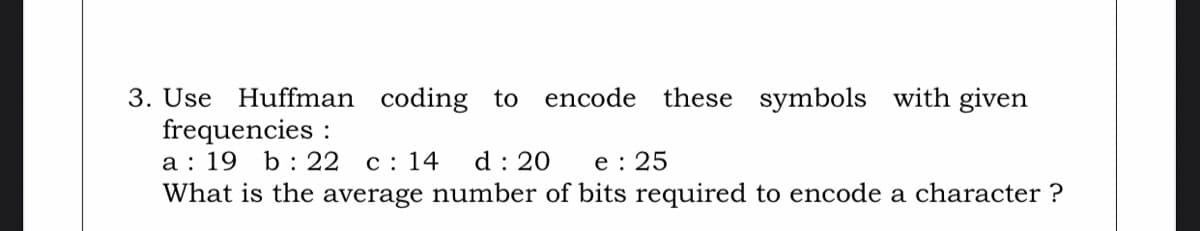 3. Use Huffman coding
frequencies :
a : 19 b: 22 c: 14
What is the average number of bits required to encode a character ?
to
encode these symbols with given
d : 20
e : 25
