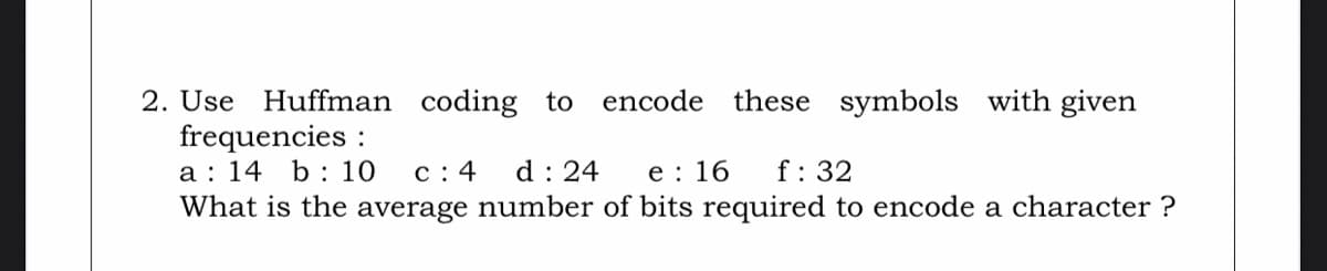 2. Use Huffman coding to
frequencies :
a : 14 b: 10
What is the average number of bits required to encode a character ?
encode these symbols with given
c : 4
d : 24
e : 16
f: 32
