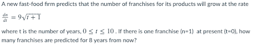 A new fast-food firm predicts that the number of franchises for its products will grow at the rate
de = 9VT+I
where t is the number of years, 0 <1< 10. If there is one franchise (n=1) at present (t=0), how
many franchises are predicted for 8 years from now?
