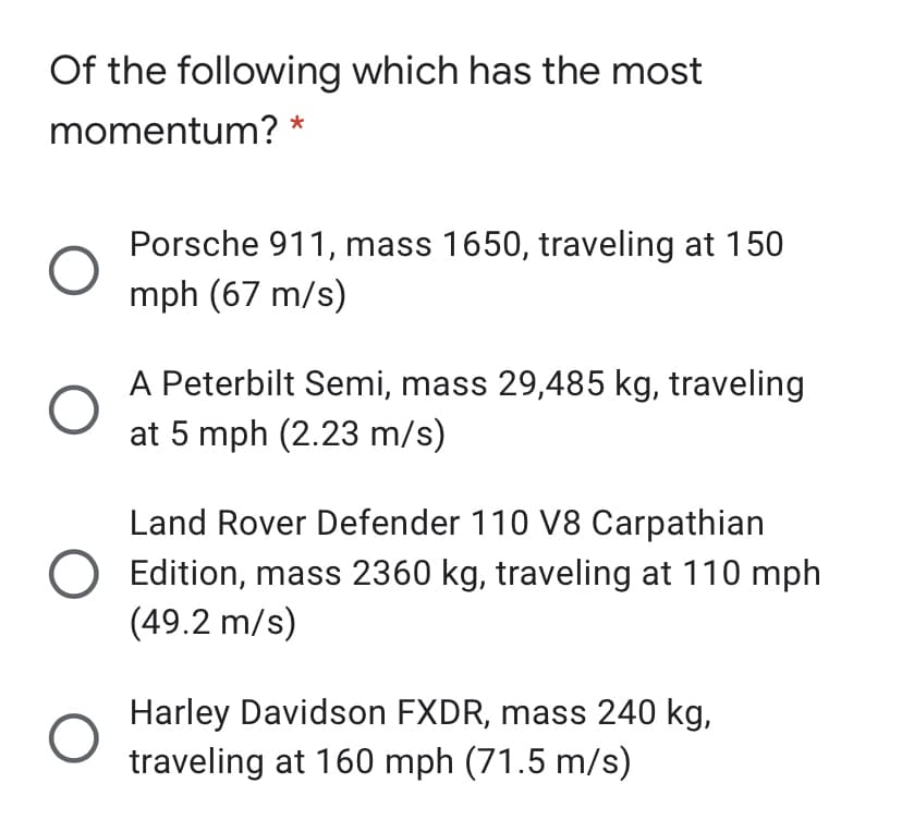 Of the following which has the most
momentum? *
Porsche 911, mass 1650, traveling at 150
mph (67 m/s)
A Peterbilt Semi, mass 29,485 kg, traveling
at 5 mph (2.23 m/s)
Land Rover Defender 110 V8 Carpathian
O Edition, mass 2360 kg, traveling at 110 mph
(49.2 m/s)
Harley Davidson FXDR, mass 240 kg,
traveling at 160 mph (71.5 m/s)
