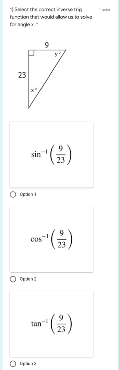 1) Select the correct inverse trig
1 point
function that would allow us to solve
for angle x. *
9.
y
23
9.
-1
sin
23
O Option 1
9
cos
23
Option 2
9.
tan-
23
O Option 3
