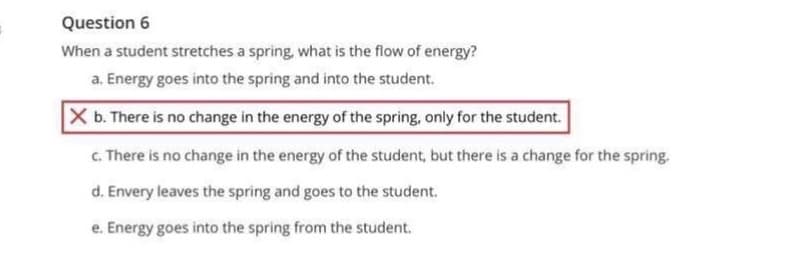 Question 6
When a student stretches a spring, what is the flow of energy?
a. Energy goes into the spring and into the student.
X b. There is no change in the energy of the spring, only for the student.
c. There is no change in the energy of the student, but there is a change for the spring.
d. Envery leaves the spring and goes to the student.
e. Energy goes into the spring from the student.
