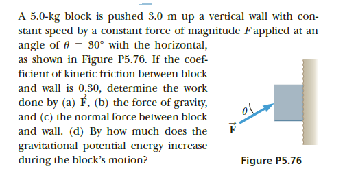 A 5.0-kg block is pushed 3.0 m up a vertical wall with con-
stant speed by a constant force of magnitude Fapplied at an
angle of 0 = 30° with the horizontal,
as shown in Figure P5.76. If the coef-
ficient of kinetic friction between block
and wall is 0.30, determine the work
done by (a) F, (b) the force of gravity,
and (c) the normal force between block
and wall. (d) By how much does the
gravitational potential energy increase
during the block's motion?
Figure P5.76
