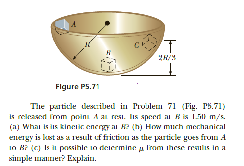 R'
B
2R/3
Figure P5.71
The particle described in Problem 71 (Fig. P5.71)
is released from point A at rest. Its speed at B is 1.50 m/s.
(a) What is its kinetic energy at B? (b) How much mechanical
energy is lost as a result of friction as the particle goes from A
to B? (c) Is it possible to determine u from these results in a
simple manner? Explain.
