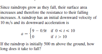 Since raindrops grow as they fall, their surface area
increases and therefore the resistance to their falling
increases. A raindrop has an initial downward velocity of
10 m/s and its downward acceleration is
[9 – 0.94 if 0 st< 10
a
if t> 10
If the raindrop is initially 500 m above the ground, how
long does it take to fall?
