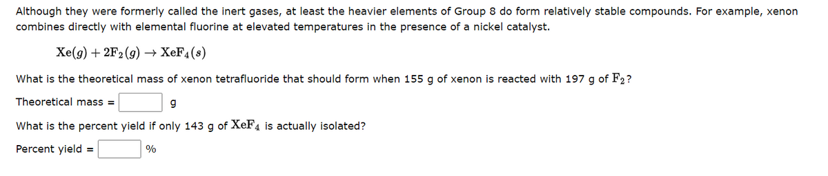 Although they were formerly called the inert gases, at least the heavier elements of Group 8 do form relatively stable compounds. For example, xenon
combines directly with elemental fluorine at elevated temperatures in the presence of a nickel catalyst.
Xe(g) + 2F₂(g) → XeF4(s)
What is the theoretical mass of xenon tetrafluoride that should form when 155 g of xenon is reacted with 197 g of F2?
Theoretical mass=
g
What is the percent yield if only 143 g of XeF4 is actually isolated?
Percent yield =
%