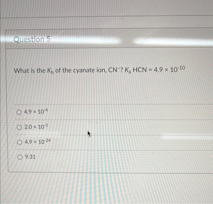 Question 5
What is the Kb of the cyanate ion, CN? K₂ HCN = 4.9 × 10-10
O 4.9 × 10-4
O 2.0 × 105
O 4.9 × 10-24
O 9.31