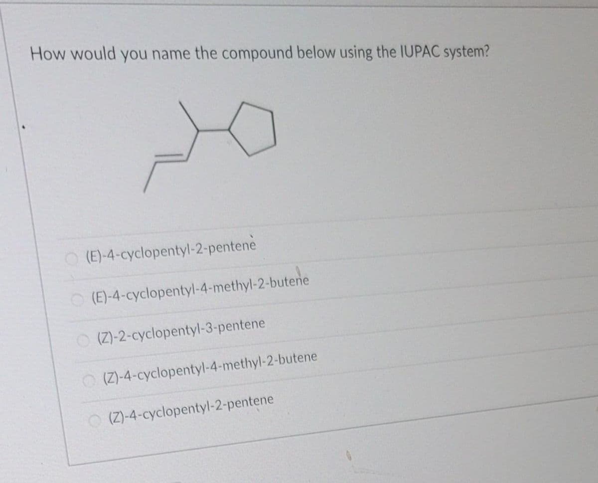 How would you name the compound below using the IUPAC system?
O(E)-4-cyclopentyl-2-pentene
O(E)-4-cyclopentyl-4-methyl-2-butene
(Z)-2-cyclopentyl-3-pentene
(Z)-4-cyclopentyl-4-methyl-2-butene
(Z)-4-cyclopentyl-2-pentene