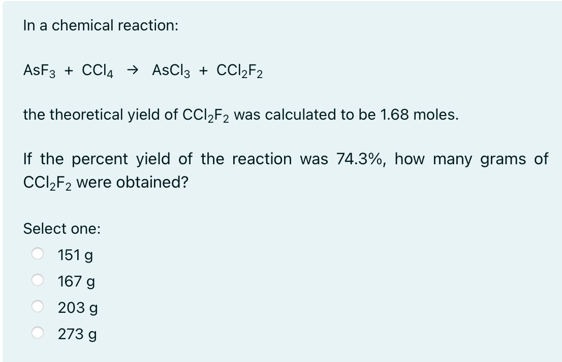 In a chemical reaction:
AsF3 + CCl4 → AsCl3 + CCI₂F2
the theoretical yield of CCl₂F2 was calculated to be 1.68 moles.
If the percent yield of the reaction was 74.3%, how many grams of
CCl₂F2 were obtained?
Select one:
151 g
167 g
203 g
273 g
