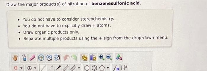 Draw the major product(s) of nitration of benzenesulfonic acid.
. You do not have to consider stereochemistry.
• You do not have to explicitly draw H atoms.
• Draw organic products only.
• Separate multiple products using the + sign from the drop-down menu.
I...