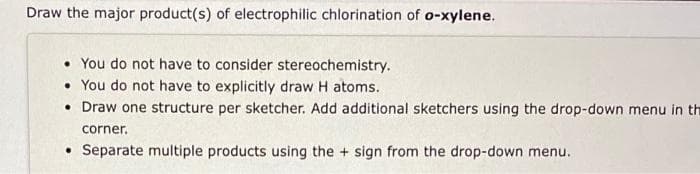 Draw the major product(s) of electrophilic chlorination of o-xylene.
• You do not have to consider stereochemistry.
• You do not have to explicitly draw H atoms.
• Draw one structure per sketcher. Add additional sketchers using the drop-down menu in th
corner.
Separate multiple products using the + sign from the drop-down menu.
●