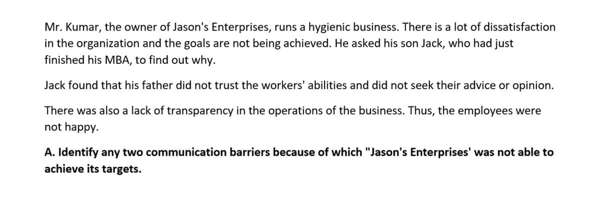 Mr. Kumar, the owner of Jason's Enterprises, runs a hygienic business. There is a lot of dissatisfaction
in the organization and the goals are not being achieved. He asked his son Jack, who had just
finished his MBA, to find out why.
Jack found that his father did not trust the workers' abilities and did not seek their advice or opinion.
There was also a lack of transparency in the operations of the business. Thus, the employees were
not happy.
A. Identify any two communication barriers because of which "Jason's Enterprises' was not able to
achieve its targets.