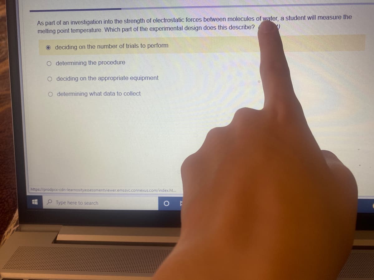 As part of an investigation into the strength of electrostatic forces between molecules of water, a student will measure the
melting point temperature. Which part of the experimental design does this describe?
O deciding on the number of trials to perform
O determining the procedure
O deciding on the appropriate equipment
O determining what data to collect
https://prodpcx-cdn-learnosityassessmentviewer.emssvc.connexus.com/index.ht..
P Type here to search
