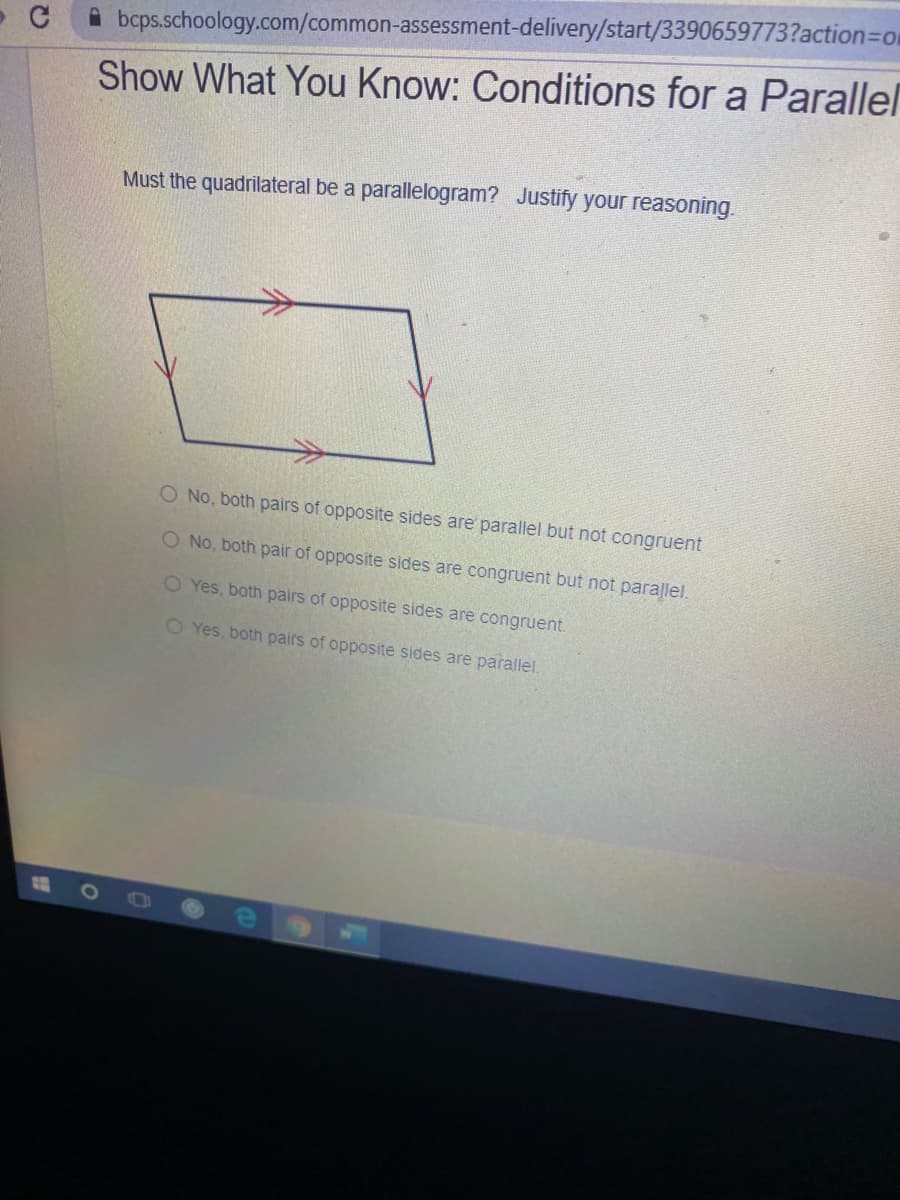 A bcps.schoology.com/common-assessment-delivery/start/3390659773?action=Dom
Show What You Know: Conditions for a Parallel
Must the quadrilateral be a parallelogram? Justify your reasoning.
O No, both pairs of opposite sides are' parallel but not congruent
O No, both pair of opposite sides are congruent but not parallel.
O Yes, both pairs of opposite sides are congruent.
O Yes, both pairs of opposite sides are parallel.
