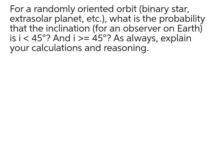 For a randomly oriented orbit (binary star,
extrasolar planet, etc.), what is the probability
that the inclination (for an observer on Earth)
is i< 45°? And i >= 45°? As always, explain
your calculations and reasoning.
