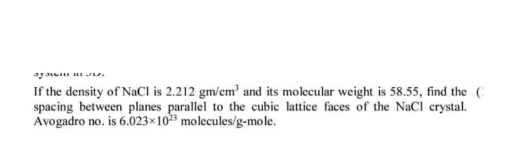 If the density of NaCl is 2.212 gm/cm³ and its molecular weight is 58.55, find the (:
spacing between planes parallel to the cubic lattice faces of the NaCl crystal.
Avogadro no. is 6.023×1023 molecules/g-mole.
