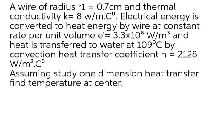 A wire of radius r1 = 0.7cm and thermal
conductivity k= 8 w/m.Co. Electrical energy is
converted to heat energy by wire at constant
rate per unit volume e'= 3.3x10® W/m³ and
heat is transferred to water at 109°C by
convection heat transfer coefficient h = 2128
W/m?.C°
Assuming study one dimension heat transfer
find temperature at center.
