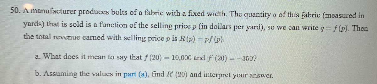 50. A manufacturer produces bolts of a fabric with a fixed width. The quantity q of this fabric (measured in
yards) that is sold is a function of the selling price p (in dollars per yard), so we can write q f (p). Then
the total revenue earned with selling price p is R (p) pf (p).
a. What does it mean to say that f (20) = 10,000 and f' (20) =-350?
b. Assuming the values in part (a), find R (20) and interpret your answer.
