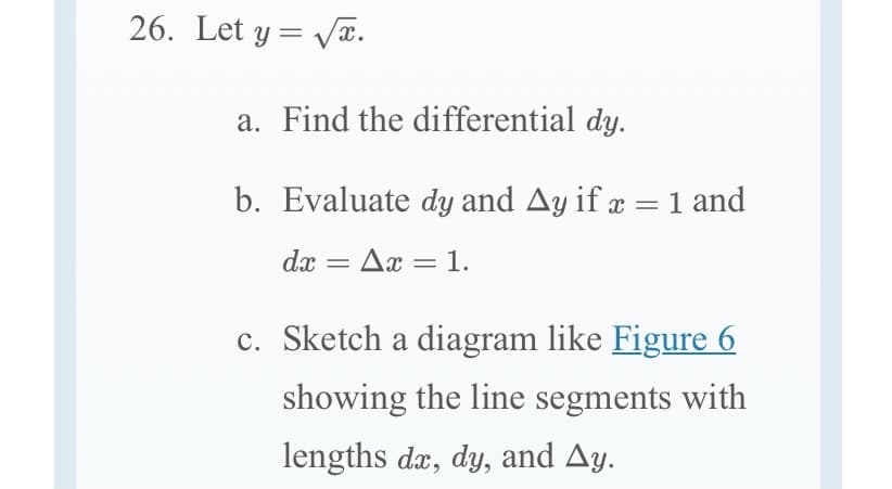 26. Let y= Væ.
a. Find the differential dy.
b. Evaluate dy and Ay if æ = 1 and
dx
Ax = 1.
c. Sketch a diagram like Figure 6
showing the line segments with
lengths dæ, dy, and Ay.

