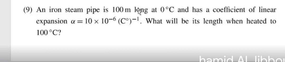 (9) An iron steam pipe is 100m ng at 0°C and has a coefficient of linear
expansion a = 10 x 10-6 (C°)-!. What will be its length when heated to
100°C?
hamid Al Ilihhou
