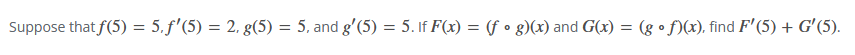 Suppose that f(5) = 5,ƒ'(5) = 2, g(5) = 5, and g'(5) = 5. If F(x) = (fog)(x) and G(x): = (gof)(x), find F'(5) + G'(5).