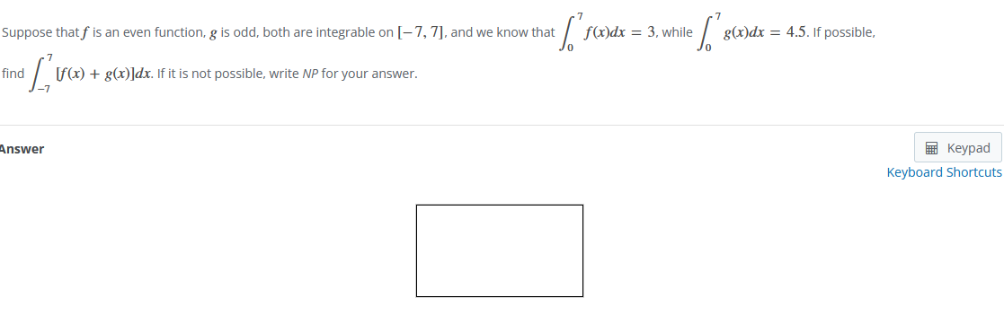 Suppose that f is an even function, g is odd, both are integrable on [-7, 7], and we know that
eff
find
[₁
[f(x) + g(x)]dx. If it is not possible, write NP for your answer.
Answer
f(x)dx= 3, while
['s
g(x)dx = 4.5. If possible,
Keypad
Keyboard Shortcuts