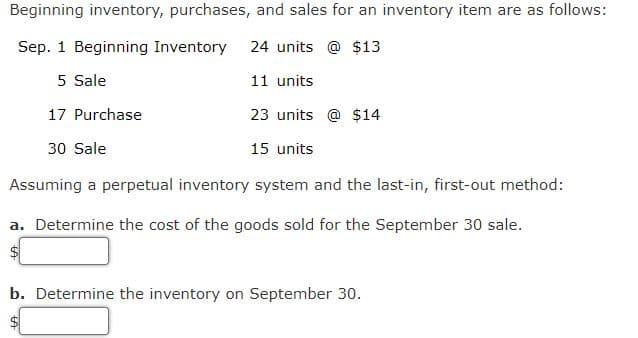 Beginning inventory, purchases, and sales for an inventory item are as follows:
Sep. 1 Beginning Inventory
24 units @ $13
5 Sale
11 units
17 Purchase
23 units @ $14
30 Sale
15 units
Assuming a perpetual inventory system and the last-in, first-out method:
a. Determine the cost of the goods sold for the September 30 sale.
$4
b. Determine the inventory on September 30.
