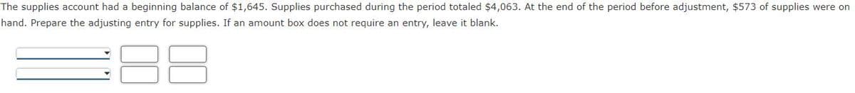 The supplies account had a beginning balance of $1,645. Supplies purchased during the period totaled $4,063. At the end of the period before adjustment, $573 of supplies were on
hand. Prepare the adjusting entry for supplies. If an amount box does not require an entry, leave it blank.

