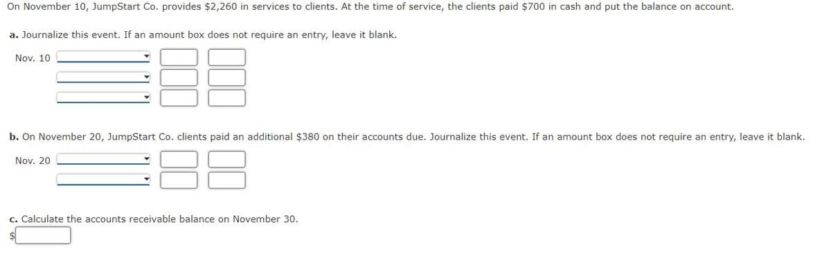 On November 10, JumpStart Co. provides $2,260 in services to clients. At the time of service, the clients paid $700 in cash and put the balance on account.
a. Journalize this event. If an amount box does not require an entry, leave it blank.
Nov. 10
b. On November 20, JumpStart Co. clients paid an additional $380 on their accounts due. Journalize this event. If an amount box does not require an entry, leave it blank.
Nov. 20
c. Calculate the accounts receivable balance on November 30.
