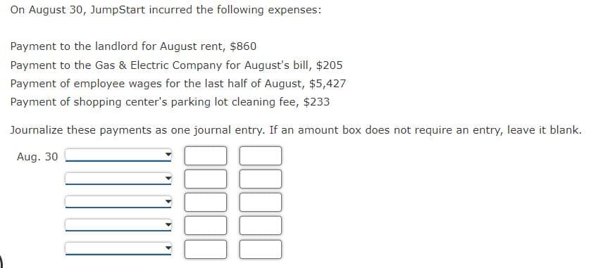 On August 30, JumpStart incurred the following expenses:
Payment to the landlord for August rent, $860
Payment to the Gas & Electric Company for August's bill, $205
Payment of employee wages for the last half of August, $5,427
Payment of shopping center's parking lot cleaning fee, $233
Journalize these payments as one journal entry. If an amount box does not require an entry, leave it blank.
Aug. 30
