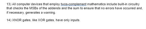 13) All computer devices that employ twos-complement mathematics include built-in circuitry
that checks the MSBS of the addends and the sum to ensure that no errors have occurred and,
if necessary, generates a waning.
14) XNOR gates, like XOR gates, have only inputs.
