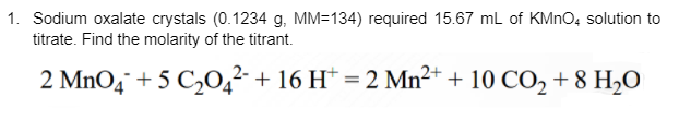 1. Sodium oxalate crystals (0.1234 g, MM=134) required 15.67 mL of KMNO, solution to
titrate. Find the molarity of the titrant.
2 MnO4¯ + 5 C,0,² + 16 H* = 2 Mn²+ + 10 CO, + 8 H,O
%3D
