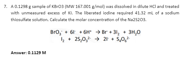 7. A 0.1298 g sample of KBr03 (MW 167.001 g/mol) was dissolved in dilute HCl and treated
with unmeasured excess of Kl. The liberated iodine required 41.32 mL of a sodium
thiosulfate solution. Calculate the molar concentration of the Na2S203.
Bro, + 61 + 6H* → Br + 31, + 3H,0
2 + 25,0,2 → 21 + S,0,²-
Answer: 0.1129 M
