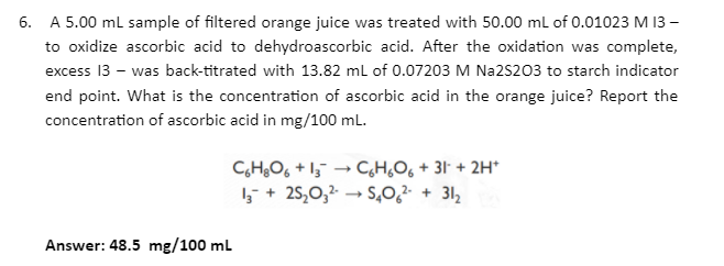 6. A 5.00 ml sample of filtered orange juice was treated with 50.00 ml of 0.01023 M 13 –
to oxidize ascorbic acid to dehydroascorbic acid. After the oxidation was complete,
excess 13 – was back-titrated with 13.82 ml of 0.07203 M Na2S203 to starch indicator
end point. What is the concentration of ascorbic acid in the orange juice? Report the
concentration of ascorbic acid in mg/100 ml.
C,H¿O, + I;¯ → C,H,O6 + 31 + 2H*
5 + 25,0,2 → S,0,² + 31,
Answer: 48.5 mg/100 mL
