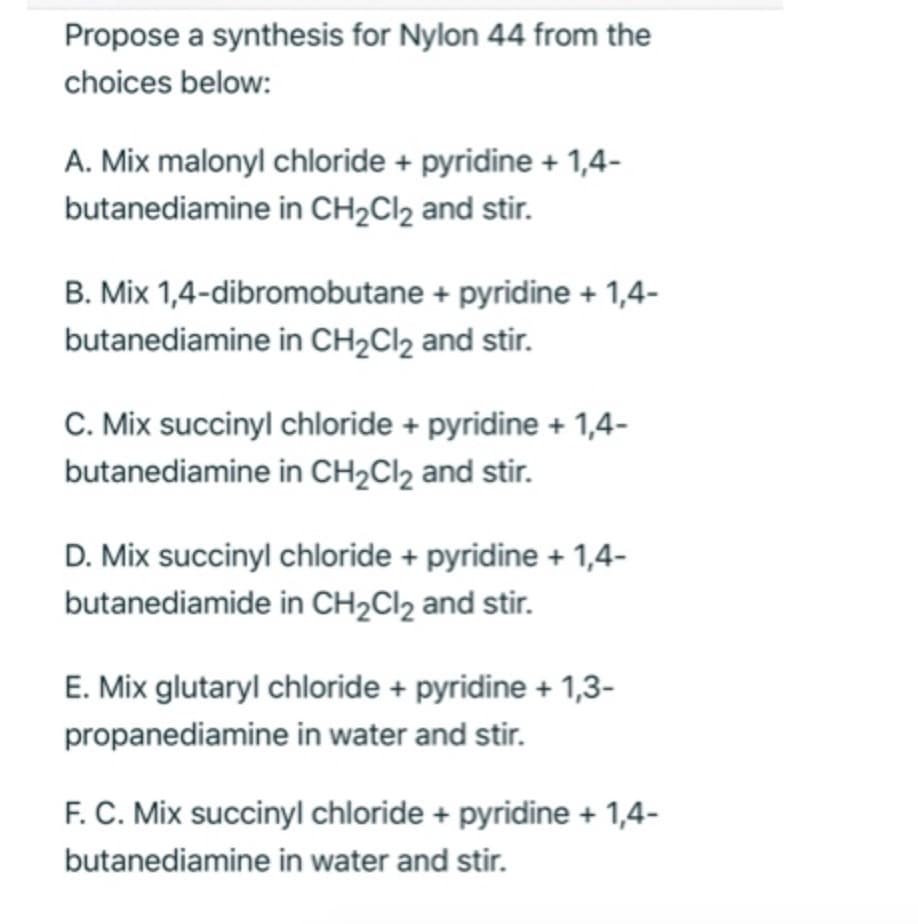 Propose a synthesis for Nylon 44 from the
choices below:
A. Mix malonyl chloride + pyridine + 1,4-
butanediamine in CH2CI2 and stir.
B. Mix 1,4-dibromobutane + pyridine + 1,4-
butanediamine in CH2CI2 and stir.
C. Mix succinyl chloride + pyridine + 1,4-
butanediamine in CH2Cl2 and stir.
D. Mix succinyl chloride + pyridine + 1,4-
butanediamide in CH2CI2 and stir.
E. Mix glutaryl chloride + pyridine + 1,3-
propanediamine in water and stir.
F. C. Mix succinyl chloride + pyridine + 1,4-
butanediamine in water and stir.
