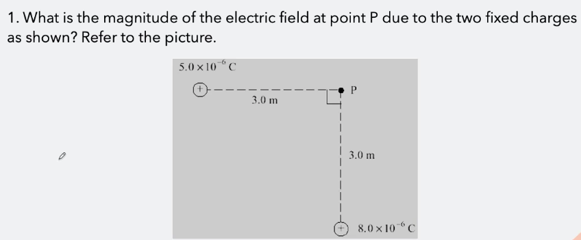 1. What is the magnitude of the electric field at point P due to the two fixed charges
as shown? Refer to the picture.
5.0 x 10C
3.0 m
3.0 m
8.0 × 10“ C
